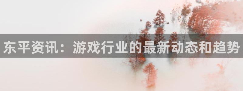 极悦娱乐平台官网客服电话：东平资讯：游戏行业的最新动态和趋势